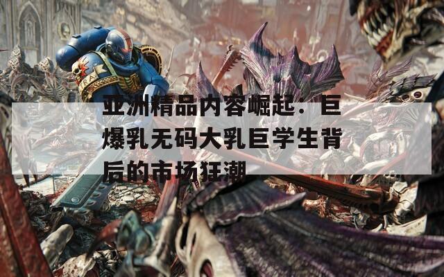 亚洲精品内容崛起：巨爆乳无码大乳巨学生背后的市场狂潮
