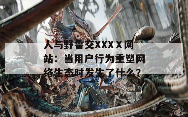 人与野鲁交XXXⅩ网站：当用户行为重塑网络生态时发生了什么？