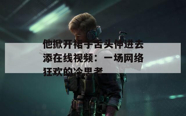 他掀开裙子舌头伸进去添在线视频：一场网络狂欢的冷思考