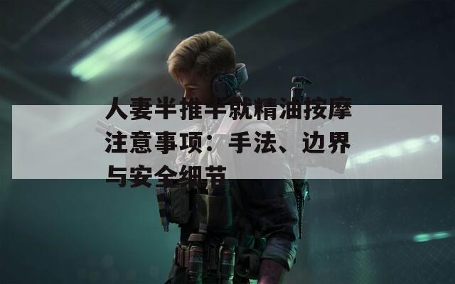 人妻半推半就精油按摩注意事项：手法、边界与安全细节