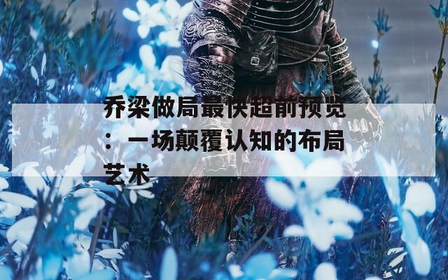 乔梁做局最快超前预览：一场颠覆认知的布局艺术