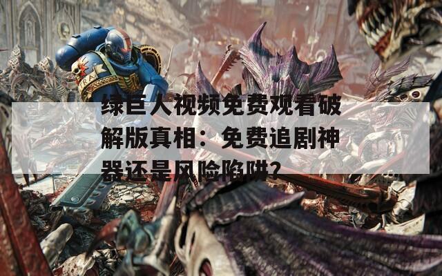 绿巨人视频免费观看破解版真相：免费追剧神器还是风险陷阱？