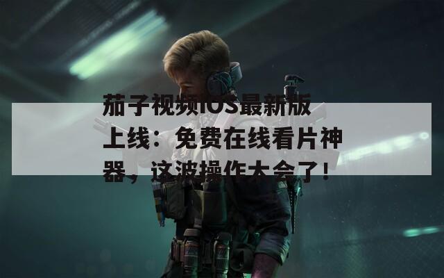 茄子视频iOS最新版上线：免费在线看片神器，这波操作太会了！