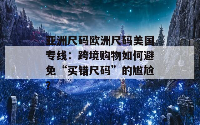 亚洲尺码欧洲尺码美国专线：跨境购物如何避免“买错尺码”的尴尬？