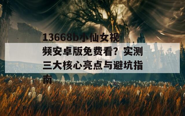 13668b小仙女视频安卓版免费看？实测三大核心亮点与避坑指南