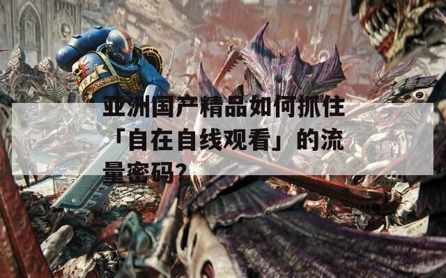 亚洲国产精品如何抓住「自在自线观看」的流量密码？