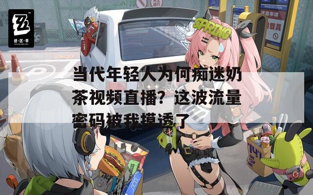 当代年轻人为何痴迷奶茶视频直播？这波流量密码被我摸透了
