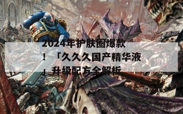 2024年护肤圈爆款！「久久久国产精华液」升级配方全解析