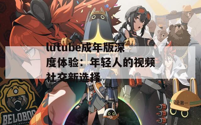 lutube成年版深度体验：年轻人的视频社交新选择