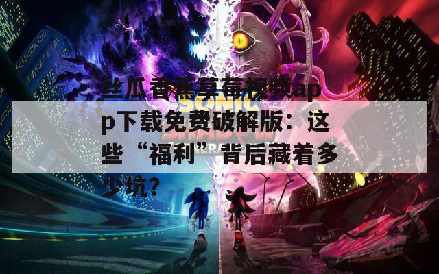丝瓜香蕉草莓视频app下载免费破解版：这些“福利”背后藏着多少坑？