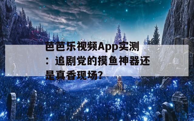 芭芭乐视频App实测：追剧党的摸鱼神器还是真香现场？