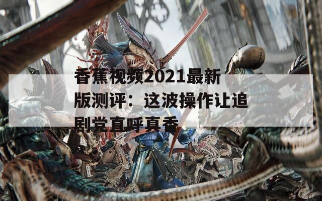 香蕉视频2021最新版测评：这波操作让追剧党直呼真香