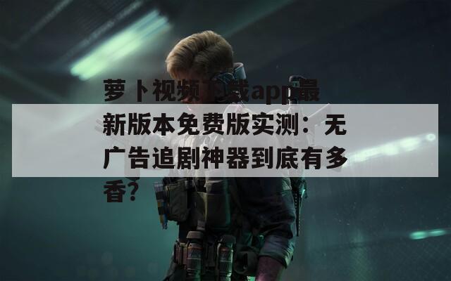萝卜视频下载app最新版本免费版实测：无广告追剧神器到底有多香？