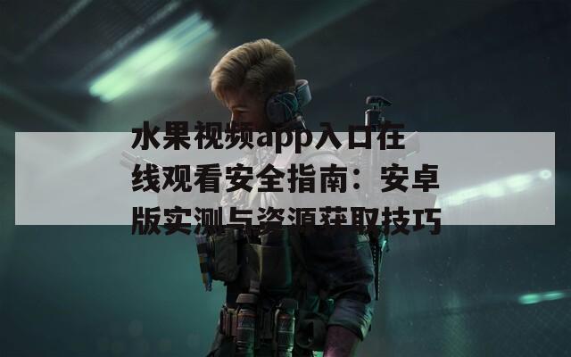 水果视频app入口在线观看安全指南：安卓版实测与资源获取技巧