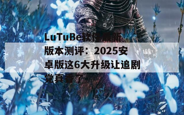 LuTuBe软件最新版本测评：2025安卓版这6大升级让追剧党真香了