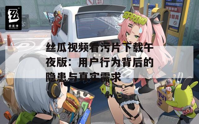丝瓜视频看污片下载午夜版：用户行为背后的隐患与真实需求